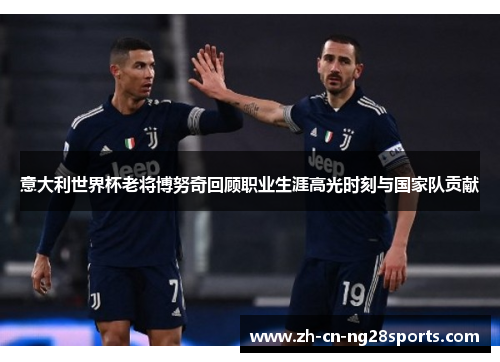 意大利世界杯老将博努奇回顾职业生涯高光时刻与国家队贡献