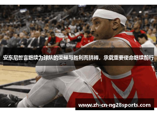 安东尼誓言继续为球队的荣耀与胜利而拼搏，承载重要使命继续前行