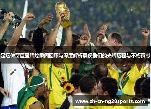 足坛传奇巨星辉煌瞬间回顾与深度解析展现他们的光辉历程与不朽贡献