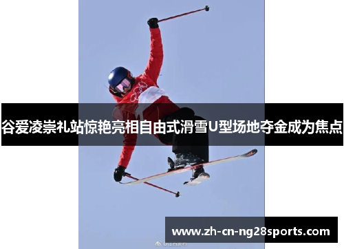 谷爱凌崇礼站惊艳亮相自由式滑雪U型场地夺金成为焦点 谷爱凌崇礼站惊艳亮相自由式滑雪U型场地夺金成为焦点