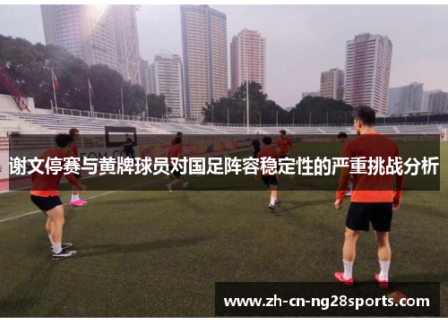 谢文停赛与黄牌球员对国足阵容稳定性的严重挑战分析 谢文停赛与黄牌球员对国足阵容稳定性的严重挑战分析